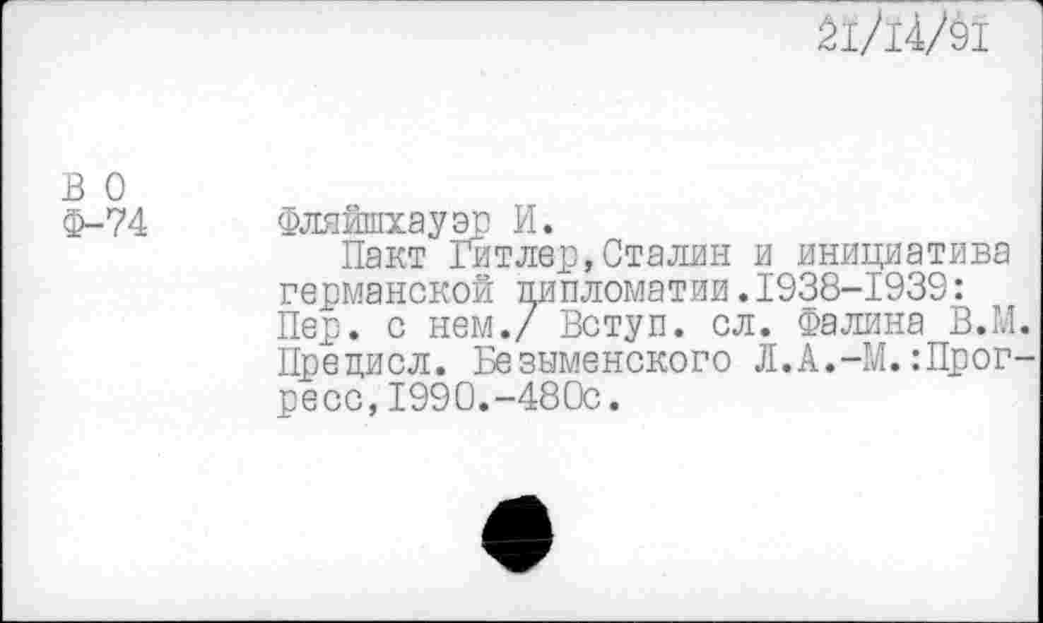 ﻿21/14/91
в о
Ф-74 Фляйшхауэр И.
Пакт Гитлер,Сталин и инициатива германской дипломатии.1938-1939: Пер. с нем./ Вступ. сл. Фалина В.М. Прецисл. Безыменского Л.А.-М.Прогресс, 1990.-480с.